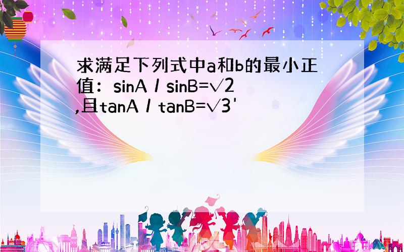 求满足下列式中a和b的最小正值：sinA／sinB=√2,且tanA／tanB=√3'