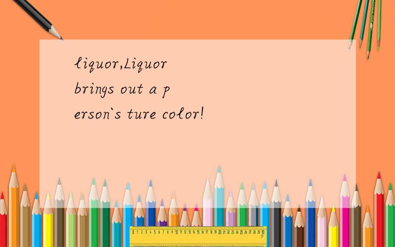 liquor,Liquor brings out a person`s ture color!