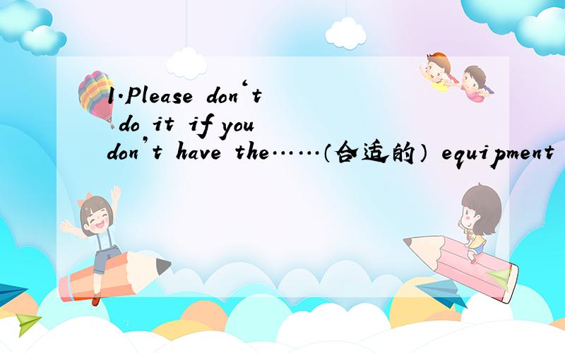 1.Please don‘t do it if you don’t have the……（合适的） equipment