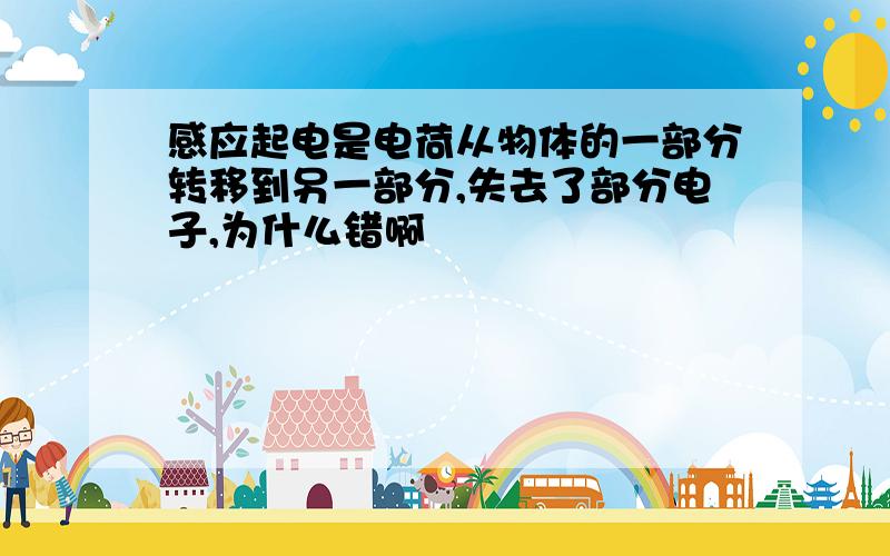 感应起电是电荷从物体的一部分转移到另一部分,失去了部分电子,为什么错啊