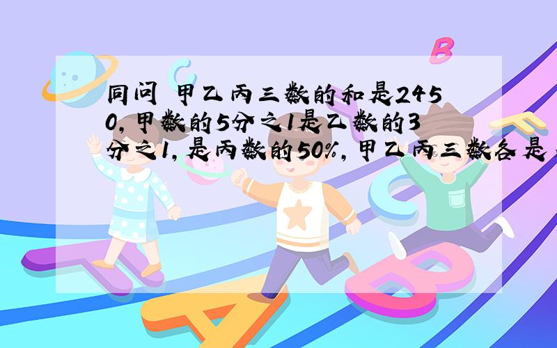 同问 甲乙丙三数的和是2450,甲数的5分之1是乙数的3分之1,是丙数的50%,甲乙丙三数各是多少