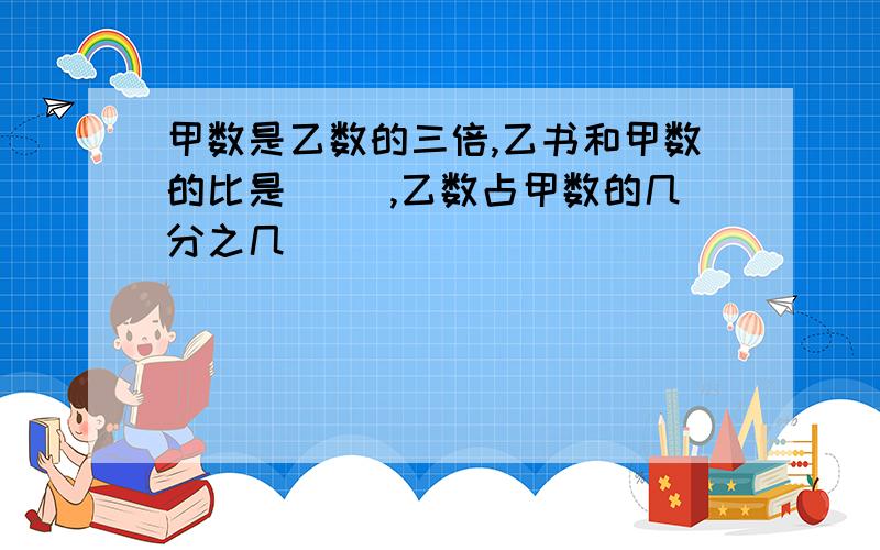 甲数是乙数的三倍,乙书和甲数的比是( ),乙数占甲数的几分之几