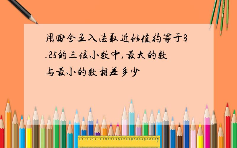 用四舍五入法取近似值约等于3.25的三位小数中,最大的数与最小的数相差多少