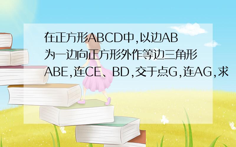 在正方形ABCD中,以边AB为一边向正方形外作等边三角形ABE,连CE、BD,交于点G,连AG,求