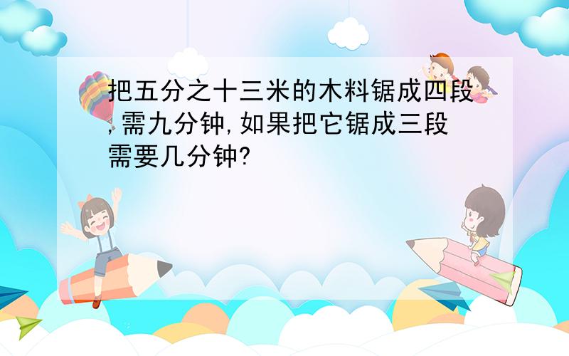 把五分之十三米的木料锯成四段,需九分钟,如果把它锯成三段需要几分钟?