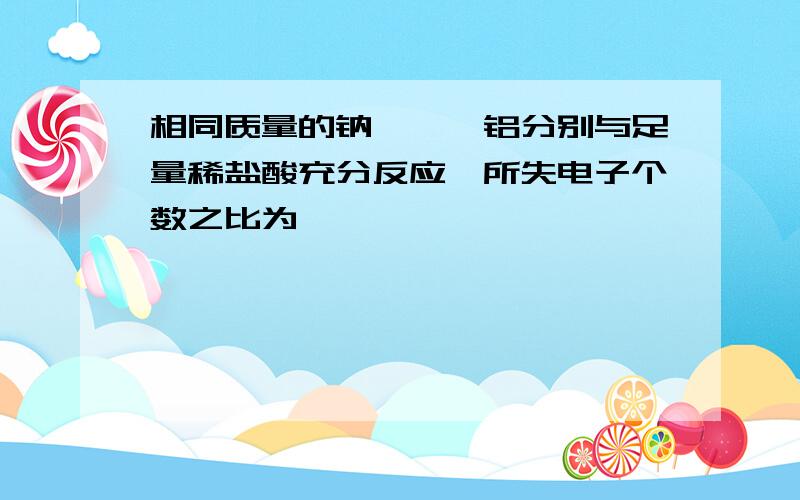 相同质量的钠、镁、铝分别与足量稀盐酸充分反应,所失电子个数之比为