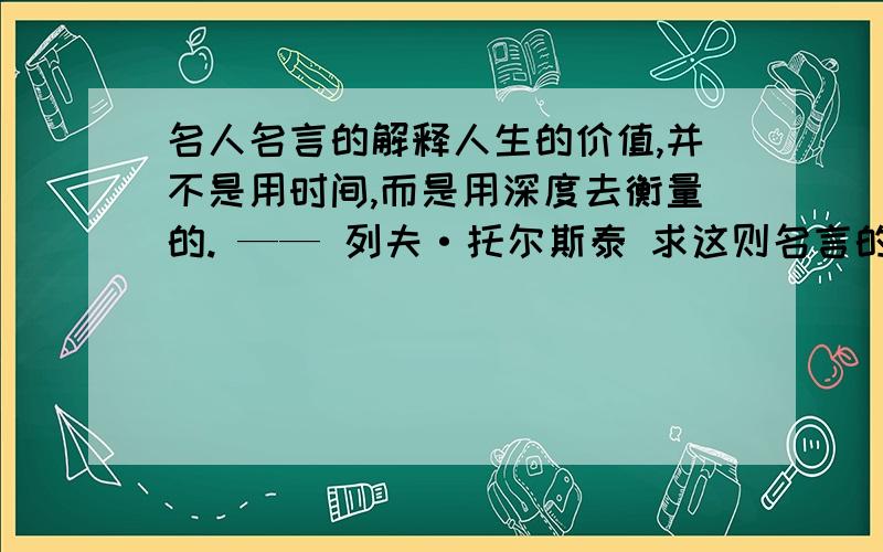 名人名言的解释人生的价值,并不是用时间,而是用深度去衡量的. —— 列夫·托尔斯泰 求这则名言的解释 50——100字