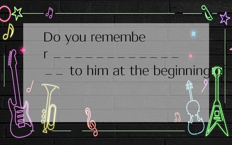 Do you remember ______________ to him at the beginning of th