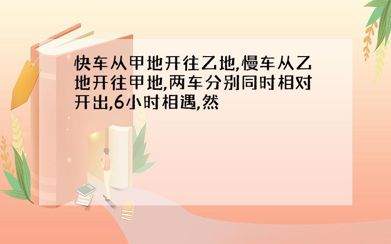 快车从甲地开往乙地,慢车从乙地开往甲地,两车分别同时相对开出,6小时相遇,然