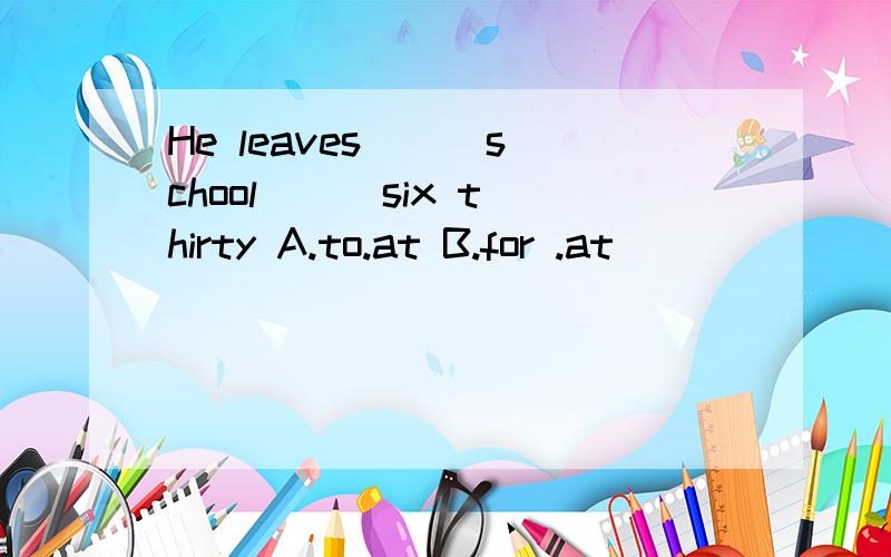 He leaves ( )school ( )six thirty A.to.at B.for .at