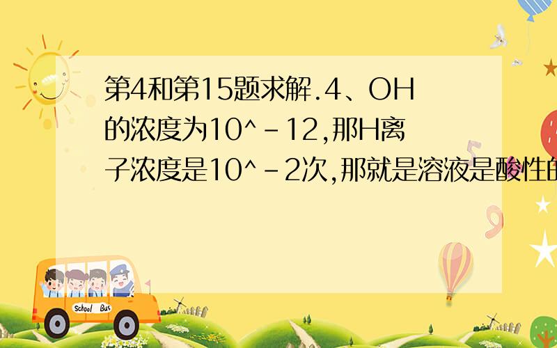 第4和第15题求解.4、OH的浓度为10^-12,那H离子浓度是10^-2次,那就是溶液是酸性的,所以不能有碱不是么?