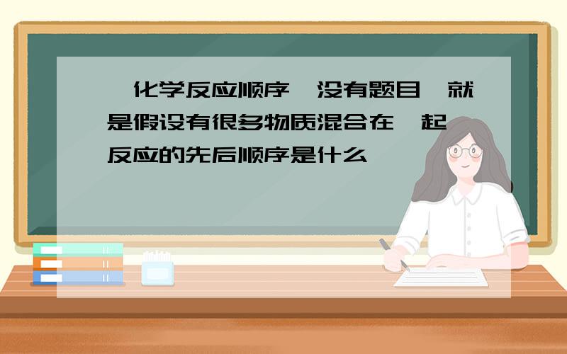 【化学反应顺序】没有题目,就是假设有很多物质混合在一起,反应的先后顺序是什么