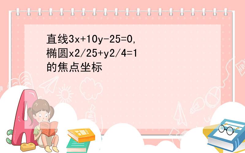 直线3x+10y-25=0,椭圆x2/25+y2/4=1的焦点坐标