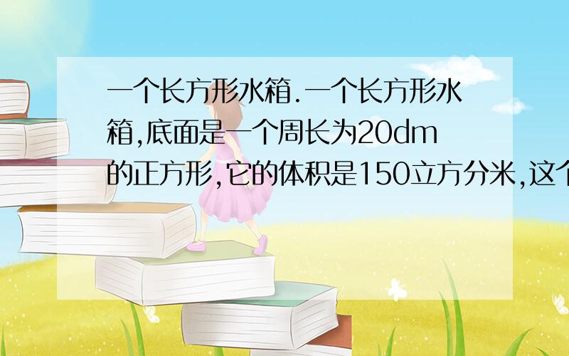 一个长方形水箱.一个长方形水箱,底面是一个周长为20dm的正方形,它的体积是150立方分米,这个长方形水箱的高是多少dm