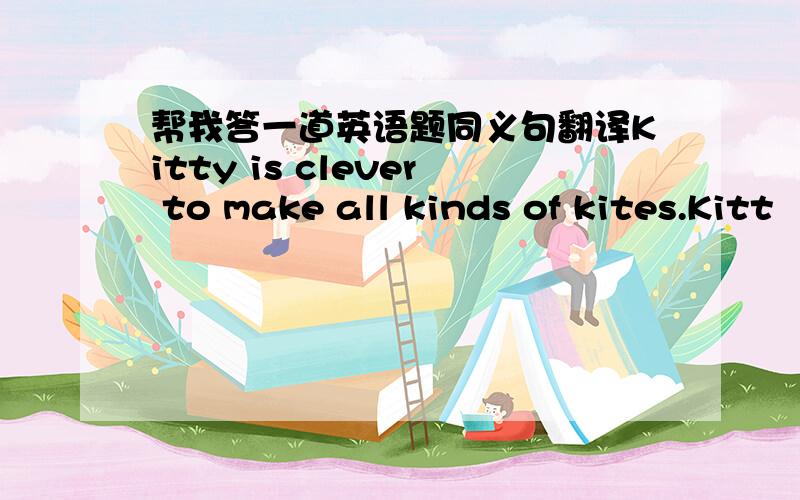 帮我答一道英语题同义句翻译Kitty is clever to make all kinds of kites.Kitt