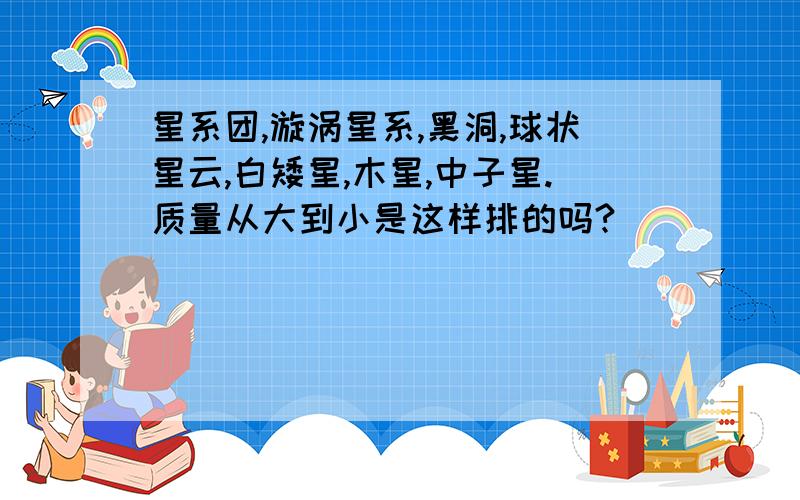 星系团,漩涡星系,黑洞,球状星云,白矮星,木星,中子星.质量从大到小是这样排的吗?