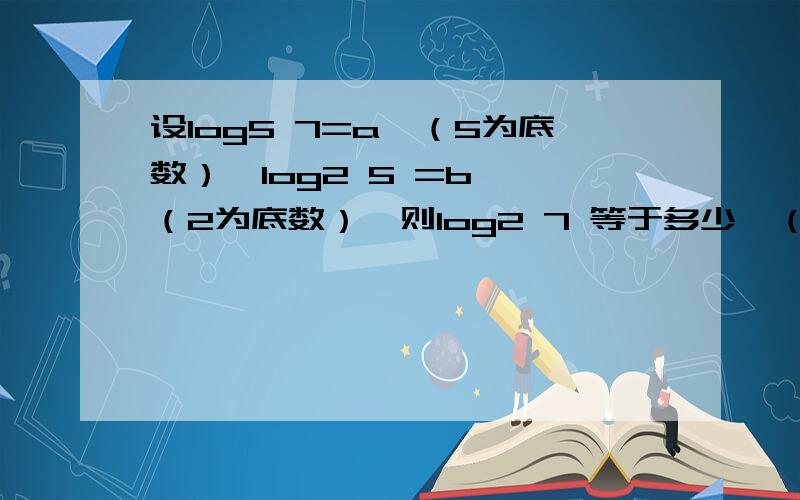 设log5 7=a,（5为底数）,log2 5 =b ,（2为底数）,则log2 7 等于多少,（2为底数）