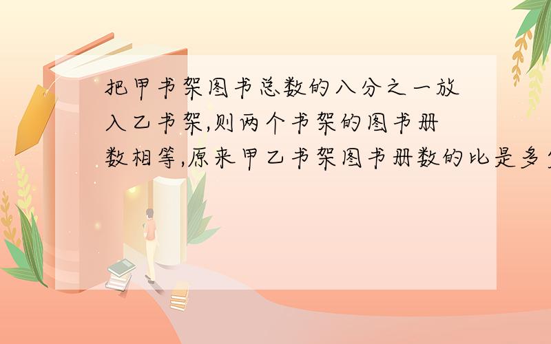 把甲书架图书总数的八分之一放入乙书架,则两个书架的图书册数相等,原来甲乙书架图书册数的比是多少