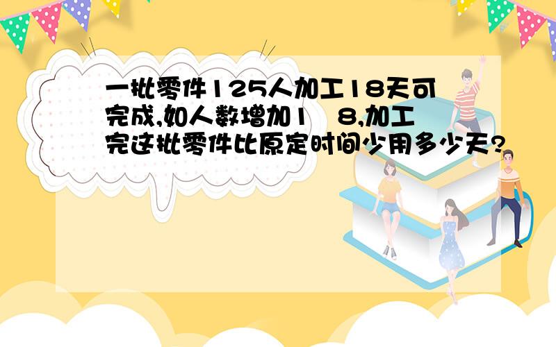 一批零件125人加工18天可完成,如人数增加1∕8,加工完这批零件比原定时间少用多少天?