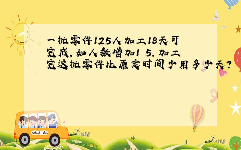 一批零件125人加工18天可完成,如人数增加1∕5,加工完这批零件比原定时间少用多少天?