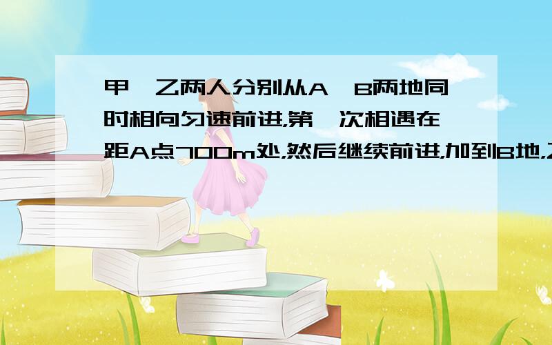 甲、乙两人分别从A、B两地同时相向匀速前进，第一次相遇在距A点700m处，然后继续前进，加到B地，乙到A地后都立即返回，