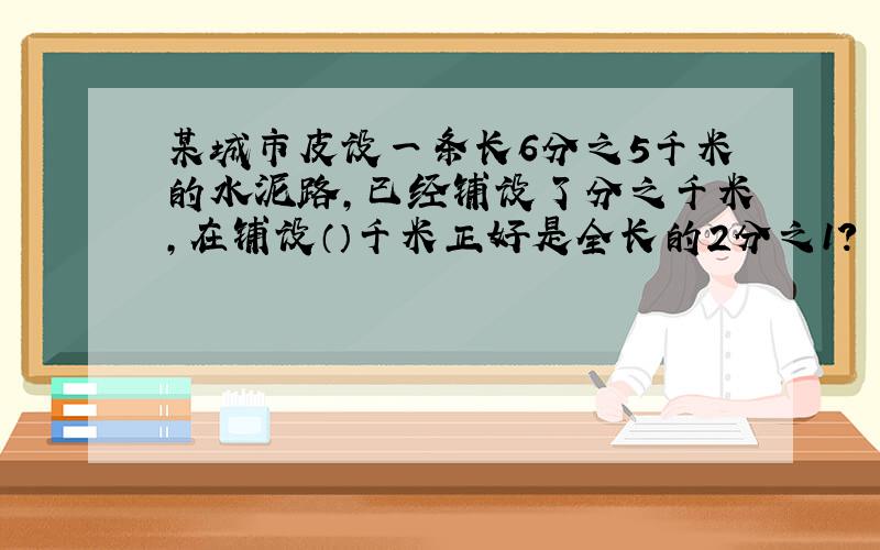 某城市皮设一条长6分之5千米的水泥路,已经铺设了分之千米,在铺设（）千米正好是全长的2分之1?