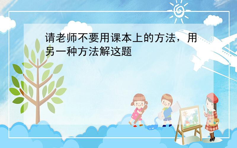 请老师不要用课本上的方法，用另一种方法解这题