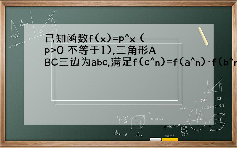 已知函数f(x)=p^x (p>0 不等于1),三角形ABC三边为abc,满足f(c^n)=f(a^n)·f(b^n),