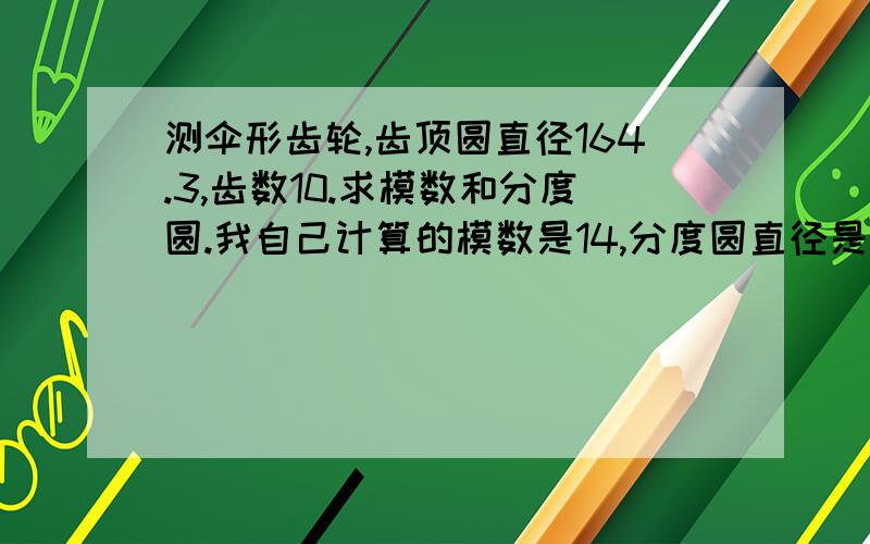 测伞形齿轮,齿顶圆直径164.3,齿数10.求模数和分度圆.我自己计算的模数是14,分度圆直径是140.是否正确