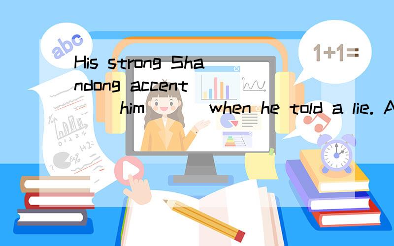 His strong Shandong accent ___ him___ when he told a lie. A．