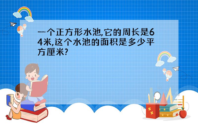 一个正方形水池,它的周长是64米,这个水池的面积是多少平方厘米?