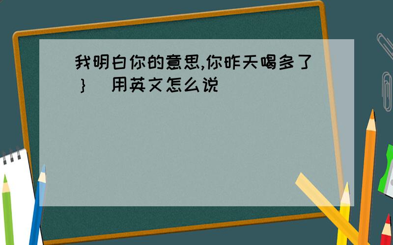 我明白你的意思,你昨天喝多了｝．用英文怎么说