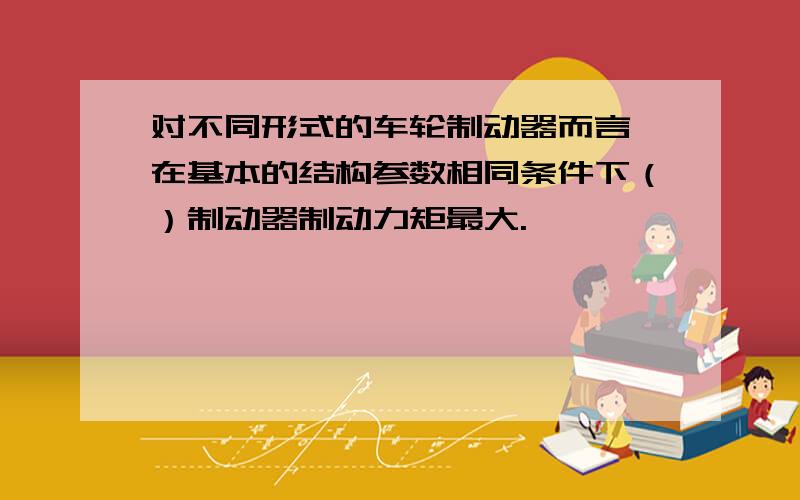 对不同形式的车轮制动器而言,在基本的结构参数相同条件下（）制动器制动力矩最大.