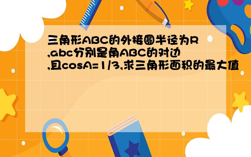 三角形ABC的外接圆半径为R,abc分别是角ABC的对边,且cosA=1/3,求三角形面积的最大值