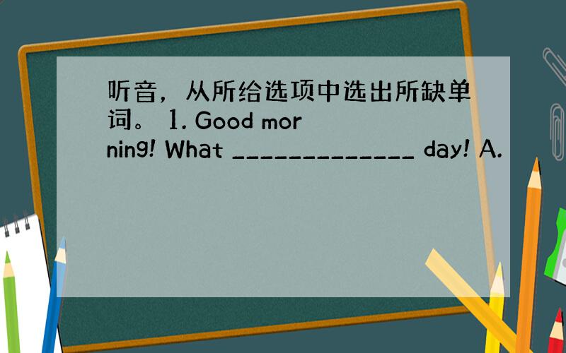 听音，从所给选项中选出所缺单词。 1. Good morning! What _____________ day! A.