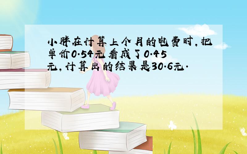 小胖在计算上个月的电费时,把单价0.54元看成了0.45元,计算出的结果是30.6元.