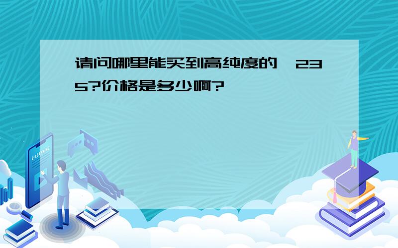 请问哪里能买到高纯度的铀235?价格是多少啊?