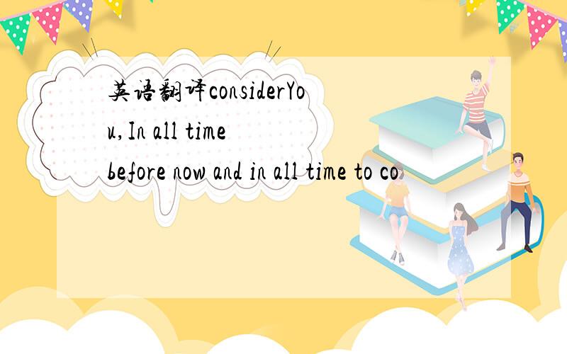 英语翻译considerYou,In all time before now and in all time to co