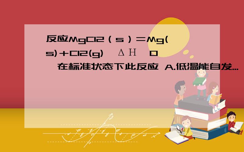 反应MgCl2（s）＝Mg(s)＋Cl2(g),ΔΗ＞0,在标准状态下此反应 A.低温能自发...