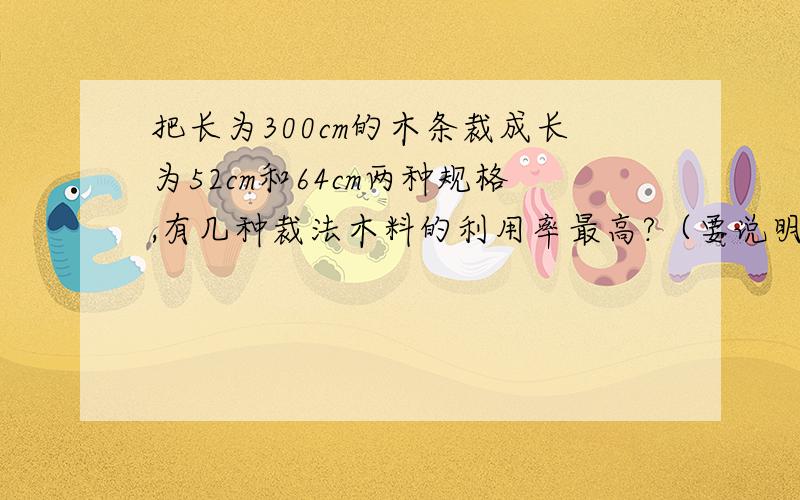 把长为300cm的木条裁成长为52cm和64cm两种规格,有几种裁法木料的利用率最高?（要说明方法）谢谢!