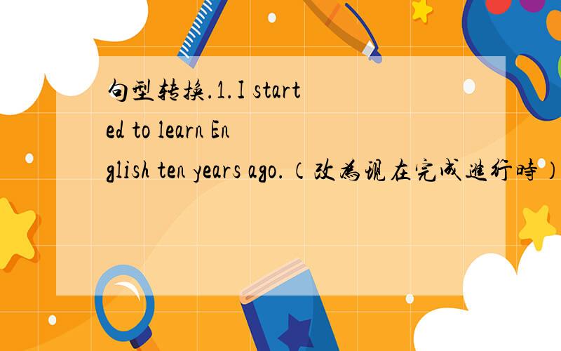 句型转换.1.I started to learn English ten years ago.（改为现在完成进行时）2