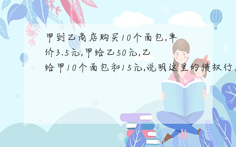 甲到乙商店购买10个面包,单价3.5元,甲给乙50元,乙给甲10个面包和15元,说明这里的债权行为和物权行为.