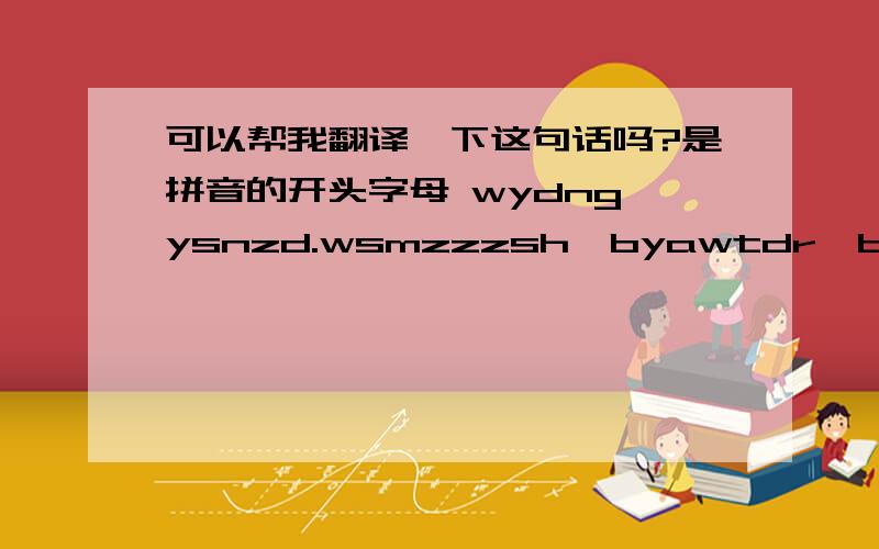 可以帮我翻译一下这句话吗?是拼音的开头字母 wydng,ysnzd.wsmzzzsh,byawtdr,bsw.esngw