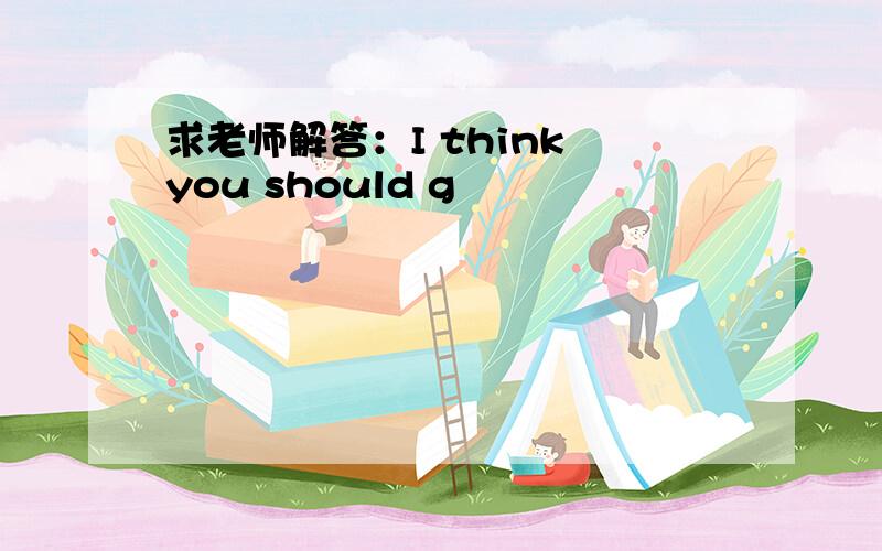 求老师解答：I think you should g