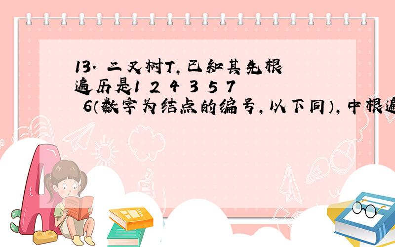 13. 二叉树T,已知其先根遍历是1 2 4 3 5 7 6（数字为结点的编号,以下同）,中根遍历是2 4 1 5 7