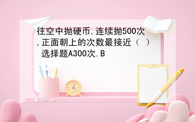 往空中抛硬币,连续抛500次,正面朝上的次数最接近（ ） 选择题A300次.B