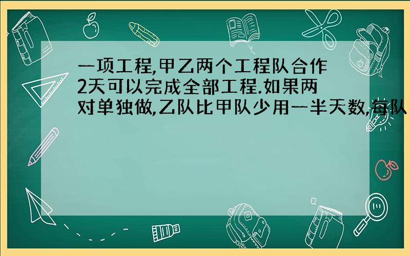 一项工程,甲乙两个工程队合作2天可以完成全部工程.如果两对单独做,乙队比甲队少用一半天数,每队单独做各需要多少天完成?