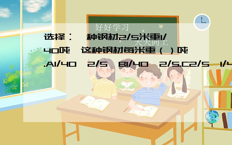 选择：一种钢材2/5米重1/40吨,这种钢材每米重（）吨.A1/40÷2/5,B1/40×2/5.C2/5÷1/40,