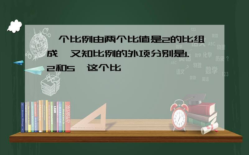 一个比例由两个比值是2的比组成,又知比例的外项分别是1.2和5,这个比