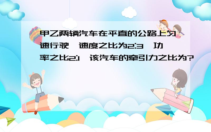 甲乙两辆汽车在平直的公路上匀速行驶,速度之比为2:3,功率之比2:1,该汽车的牵引力之比为?